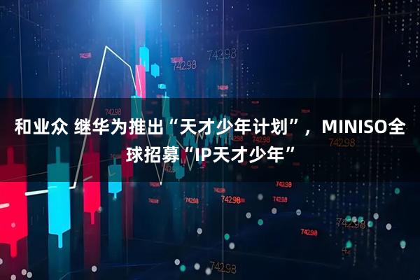 和业众 继华为推出“天才少年计划”，MINISO全球招募“IP天才少年”
