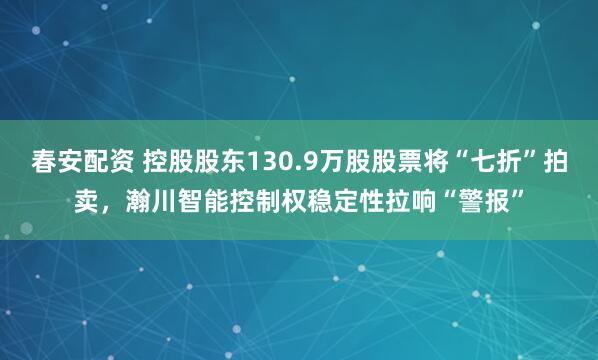 春安配资 控股股东130.9万股股票将“七折”拍卖，瀚川智能控制权稳定性拉响“警报”