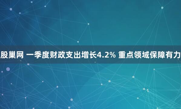股巢网 一季度财政支出增长4.2% 重点领域保障有力