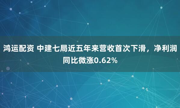 鸿运配资 中建七局近五年来营收首次下滑，净利润同比微涨0.62%