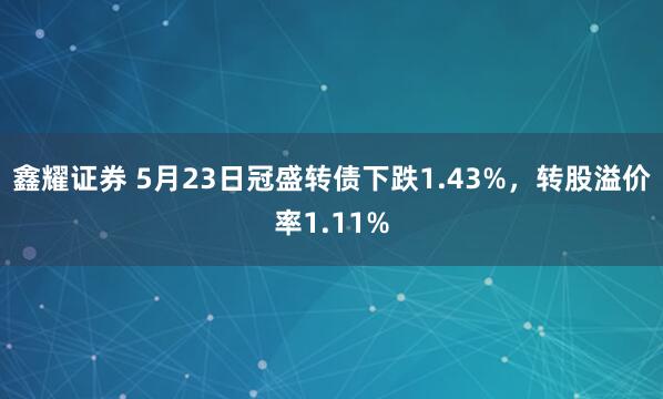 鑫耀证券 5月23日冠盛转债下跌1.43%，转股溢价率1.11%