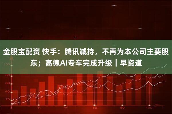 金股宝配资 快手:腾讯减持,不再为本公司主要股东;高德AI专车完成升级|早资道