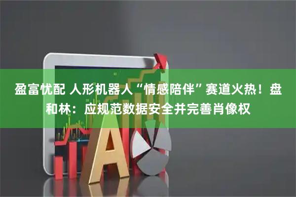 盈富忧配 人形机器人“情感陪伴”赛道火热!盘和林:应规范数据安全并完善肖像权