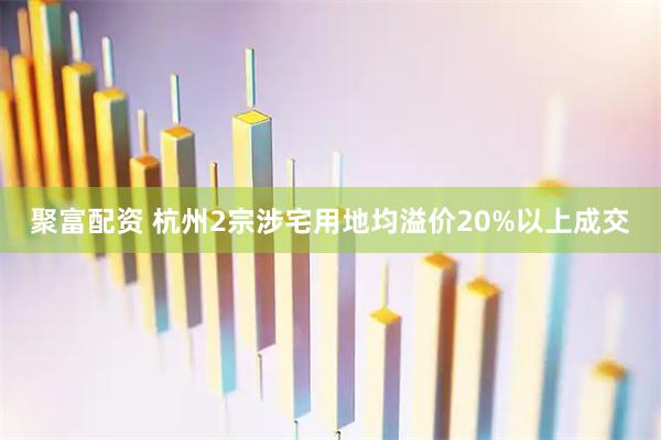 聚富配资 杭州2宗涉宅用地均溢价20%以上成交
