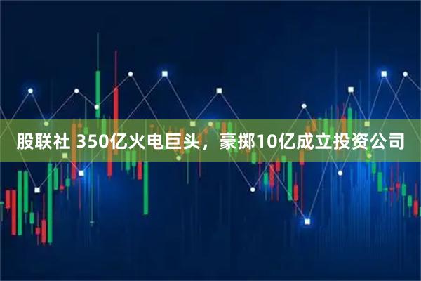 股联社 350亿火电巨头，豪掷10亿成立投资公司